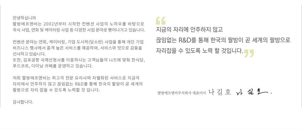 지금의 자리에 안주하지 않고 끊임없는 R&D를 통해 한국의 팔방이 곧 세계의 팔방으로 자리잡을 수 있또록 노력 할 것입니다. 팔방에프엔비주식회사 대표이사 나 길 호